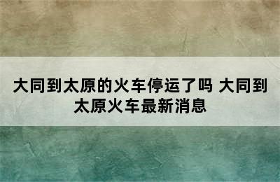 大同到太原的火车停运了吗 大同到太原火车最新消息